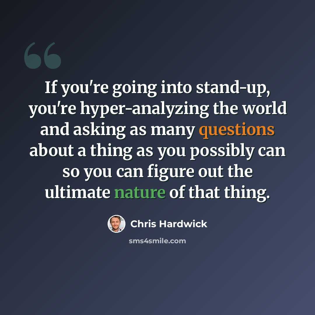 “If you're going into stand-up, you're hyper-analyzing the world and asking as many questions about a thing as you possibly can so you can figure out the ultimate nature of that thing.” quote by Chris Hardwick