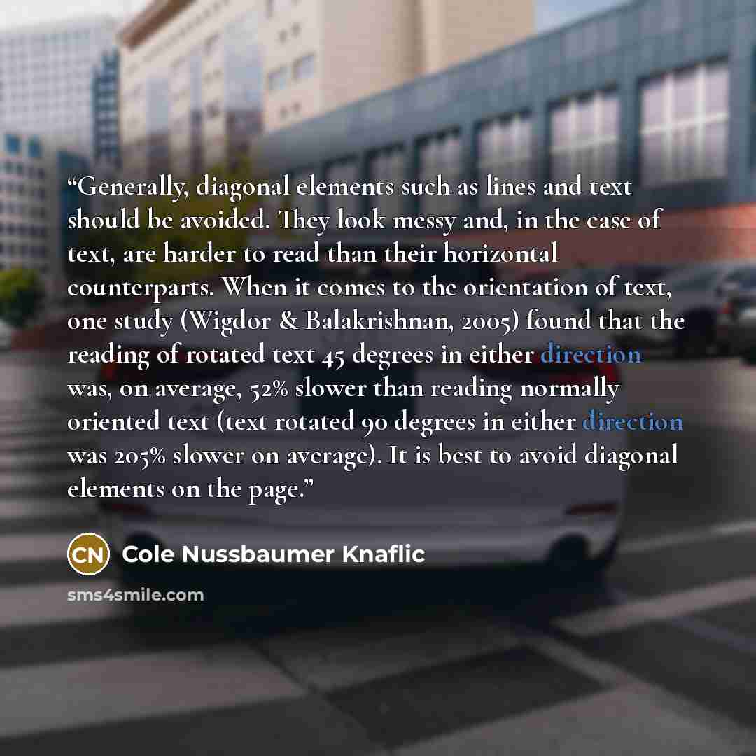 “Generally, diagonal elements such as lines and text should be avoided. They look messy and, in the case of text, are harder to read than their horizontal counterparts. When it comes to the orientation of text, one study (Wigdor & Balakrishnan, 2005) found that the reading of rotated text 45…” quote by Cole Nussbaumer Knaflic