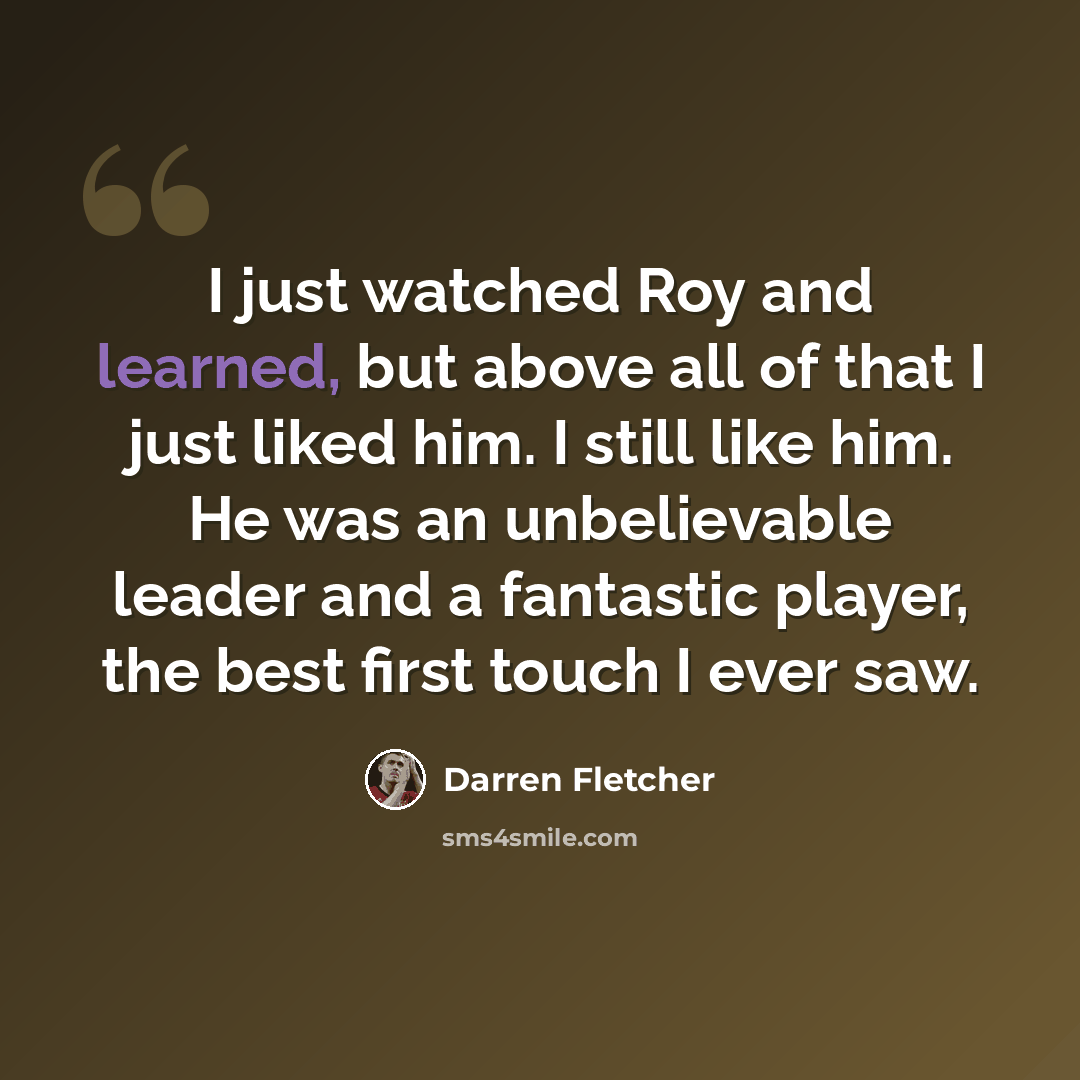 “I just watched Roy and learned, but above all of that I just liked him. I still like him. He was an unbelievable leader and a fantastic player, the best first touch I ever saw.” quote by Darren Fletcher