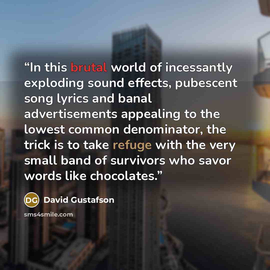 “In this brutal world of incessantly exploding sound effects, pubescent song lyrics and banal advertisements appealing to the lowest common denominator, the trick is to take refuge with the very small band of survivors who savor words like chocolates.” quote by David Gustafson