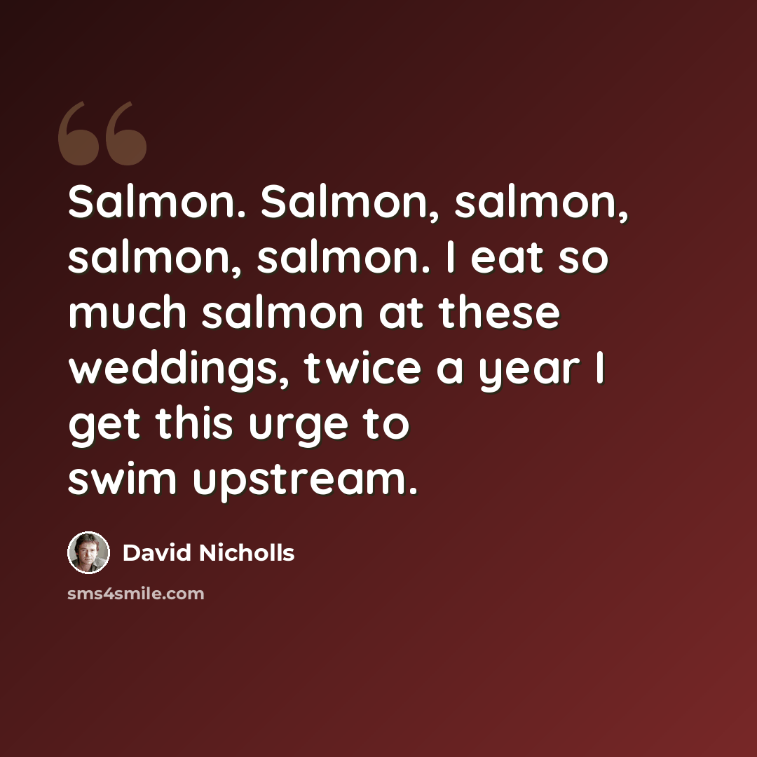 “Salmon. Salmon, salmon, salmon, salmon. I eat so much salmon at these weddings, twice a year I get this urge to swim upstream.” quote by David Nicholls