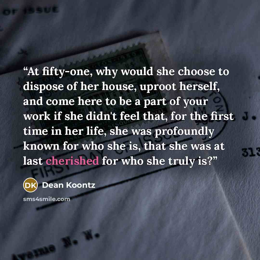 “At fifty-one, why would she choose to dispose of her house, uproot herself, and come here to be a part of your work if she didn't feel that, for the first time in her life, she was profoundly known for who she is, that she was at last cherished for who she truly is?” quote by Dean Koontz