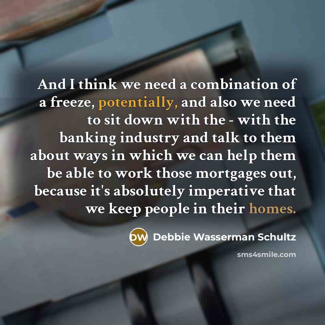 “And I think we need a combination of a freeze, potentially, and also we need to sit down with the - with the banking industry and talk to them about ways in which we can help them be able to work those mortgages out, because it's absolutely imperative that we keep people in their homes.” quote by Debbie Wasserman Schultz
