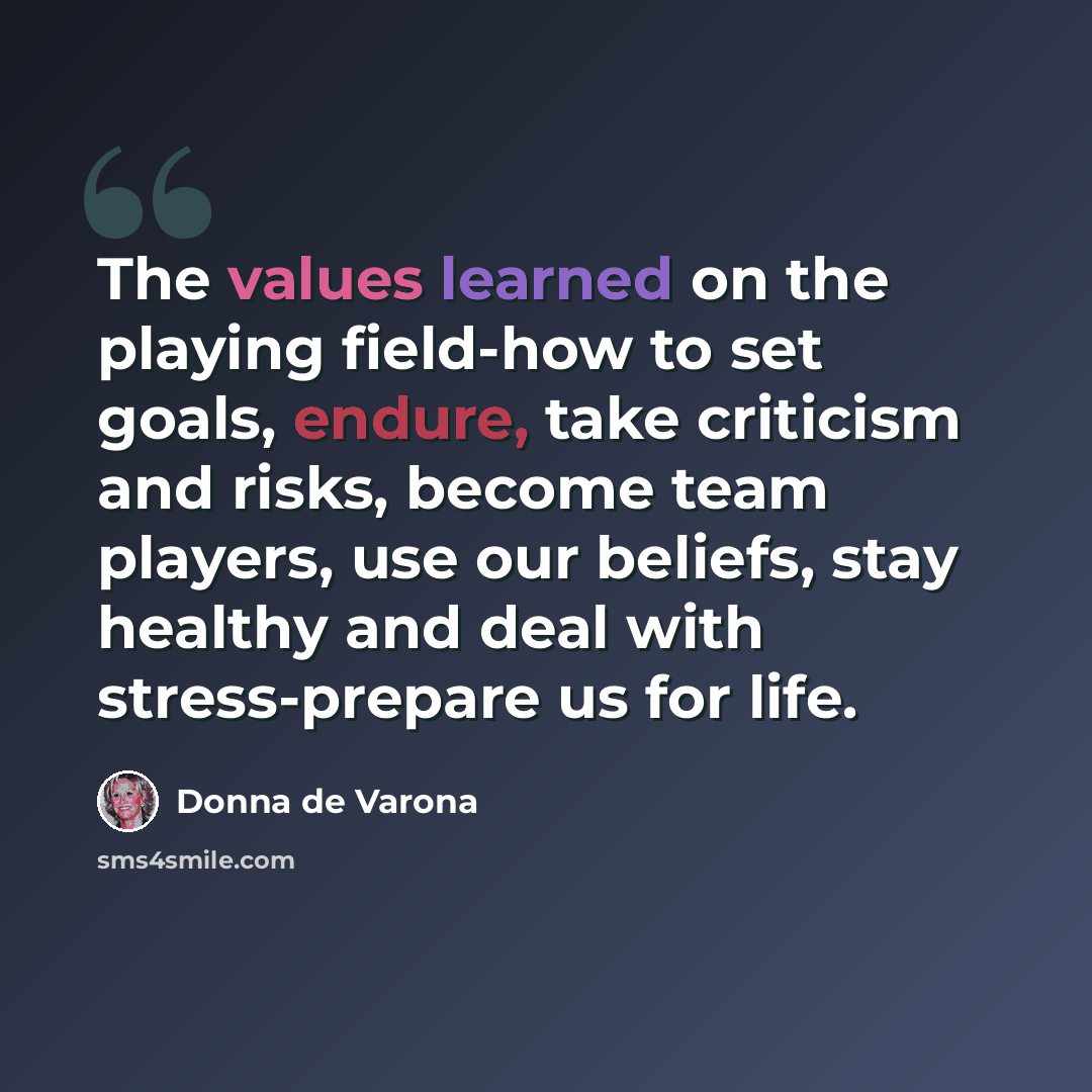 “The values learned on the playing field-how to set goals, endure, take criticism and risks, become team players, use our beliefs, stay healthy and deal with stress-prepare us for life.” quote by Donna de Varona