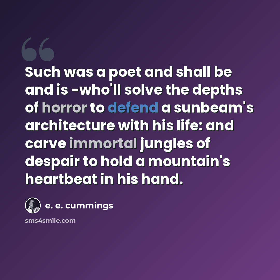 “Such was a poet and shall be and is -who'll solve the depths of horror to defend a sunbeam's architecture with his life: and carve immortal jungles of despair to hold a mountain's heartbeat in his hand.” quote by e. e. cummings