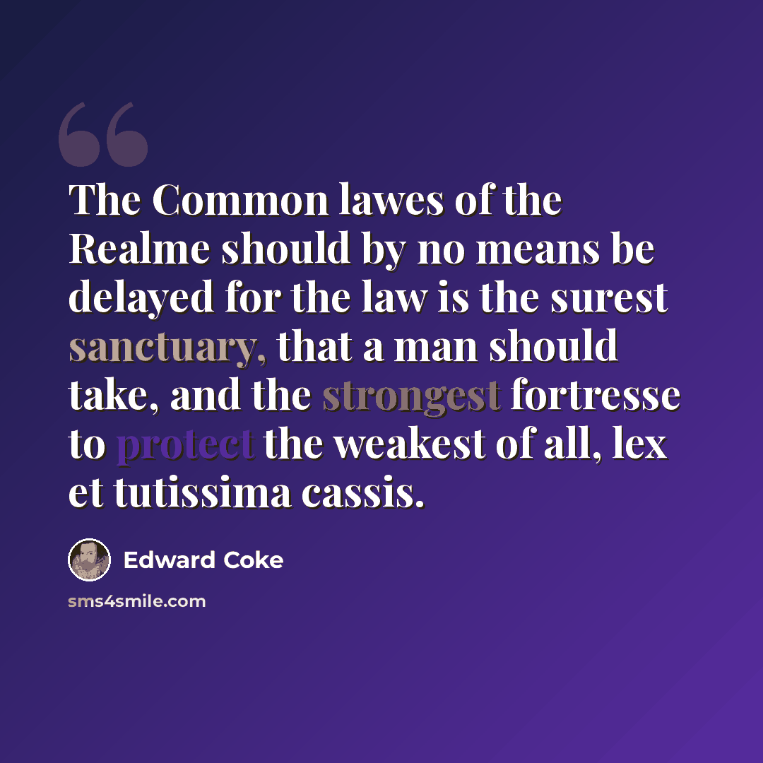 “The Common lawes of the Realme should by no means be delayed for the law is the surest sanctuary, that a man should take, and the strongest fortresse to protect the weakest of all, lex et tutissima cassis.” quote by Edward Coke