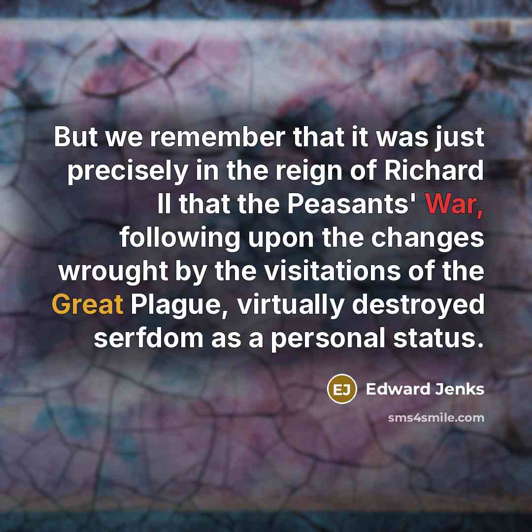 “But we remember that it was just precisely in the reign of Richard II that the Peasants' War, following upon the changes wrought by the visitations of the Great Plague, virtually destroyed serfdom as a personal status.” quote by Edward Jenks