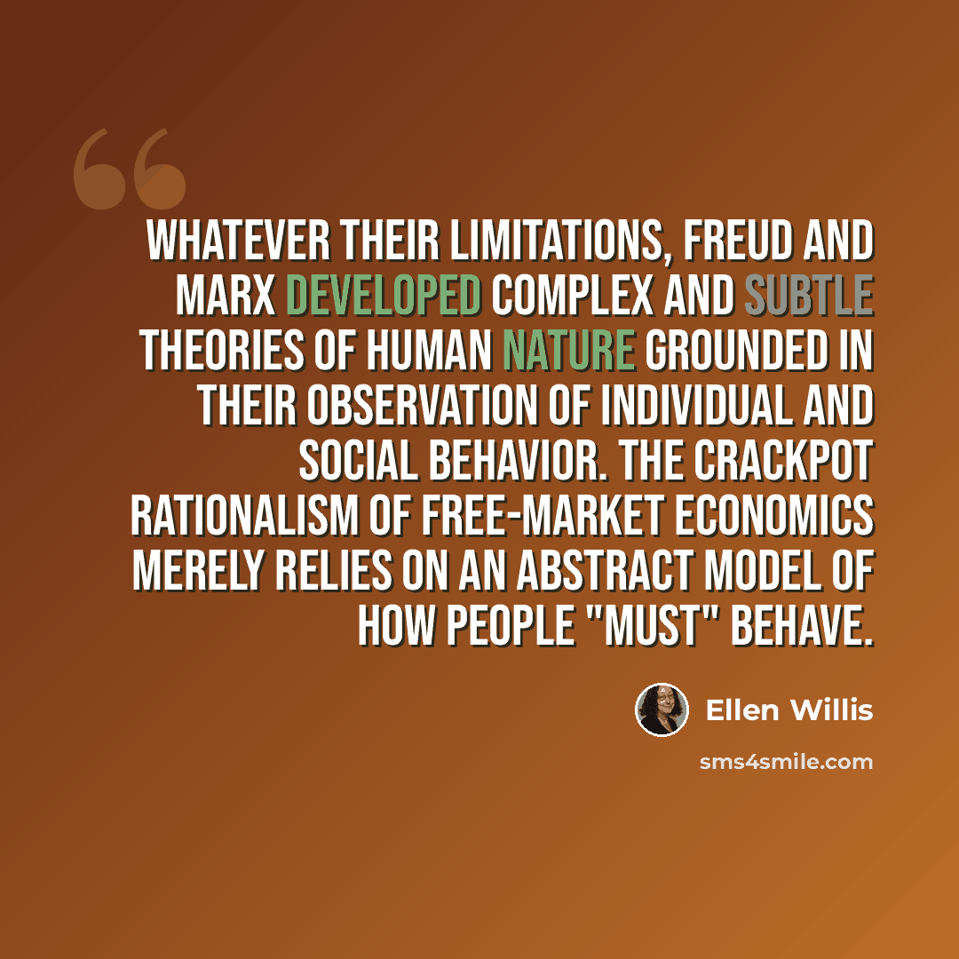 “Whatever their limitations, Freud and Marx developed complex and subtle theories of human nature grounded in their observation of individual and social behavior. The crackpot rationalism of free-market economics merely relies on an abstract model of how people "must" behave.” quote by Ellen Willis