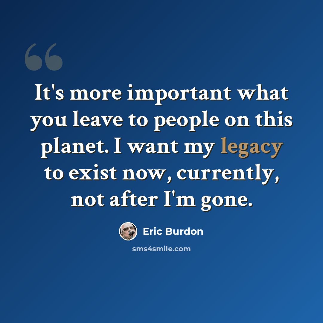 “It's more important what you leave to people on this planet. I want my legacy to exist now, currently, not after I'm gone.” quote by Eric Burdon