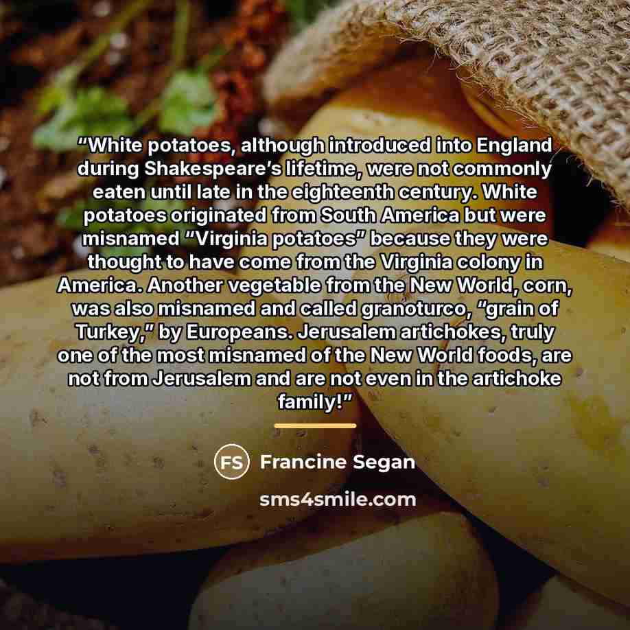 “White potatoes, although introduced into England during Shakespeare’s lifetime, were not commonly eaten until late in the eighteenth century. White potatoes originated from South America but were misnamed “Virginia potatoes” because they were thought to have come from the Virginia colony in…” quote by Francine Segan