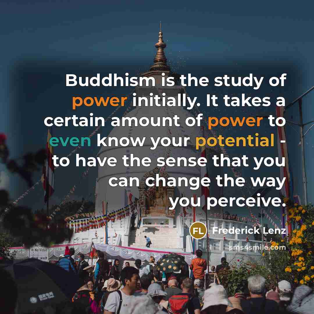 “Buddhism is the study of power initially. It takes a certain amount of power to even know your potential - to have the sense that you can change the way you perceive.” quote by Frederick Lenz