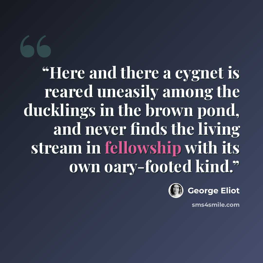 “Here and there a cygnet is reared uneasily among the ducklings in the brown pond, and never finds the living stream in fellowship with its own oary-footed kind.” quote by George Eliot