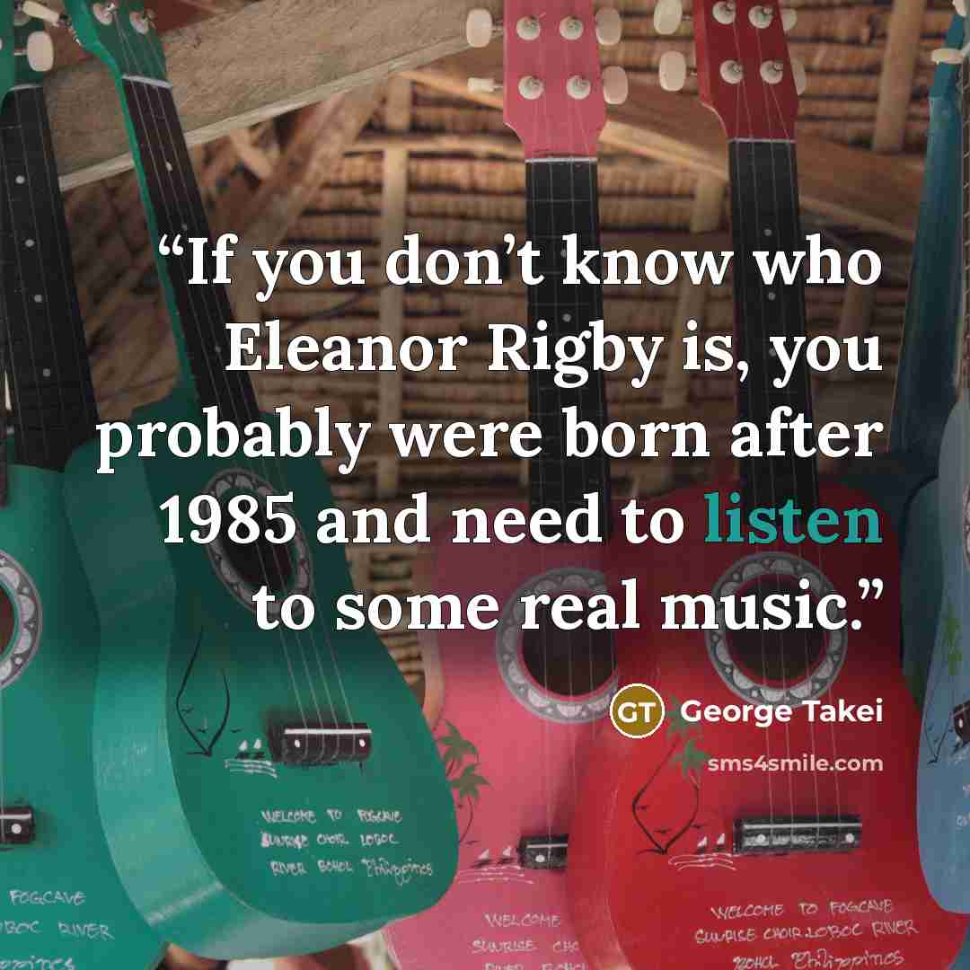 “If you don’t know who Eleanor Rigby is, you probably were born after 1985 and need to listen to some real music.” quote by George Takei