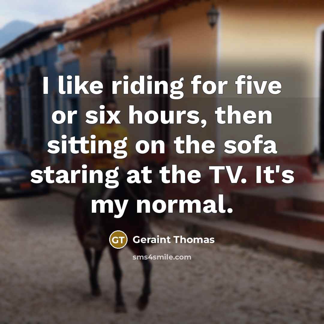 “I like riding for five or six hours, then sitting on the sofa staring at the TV. It's my normal.” quote by Geraint Thomas