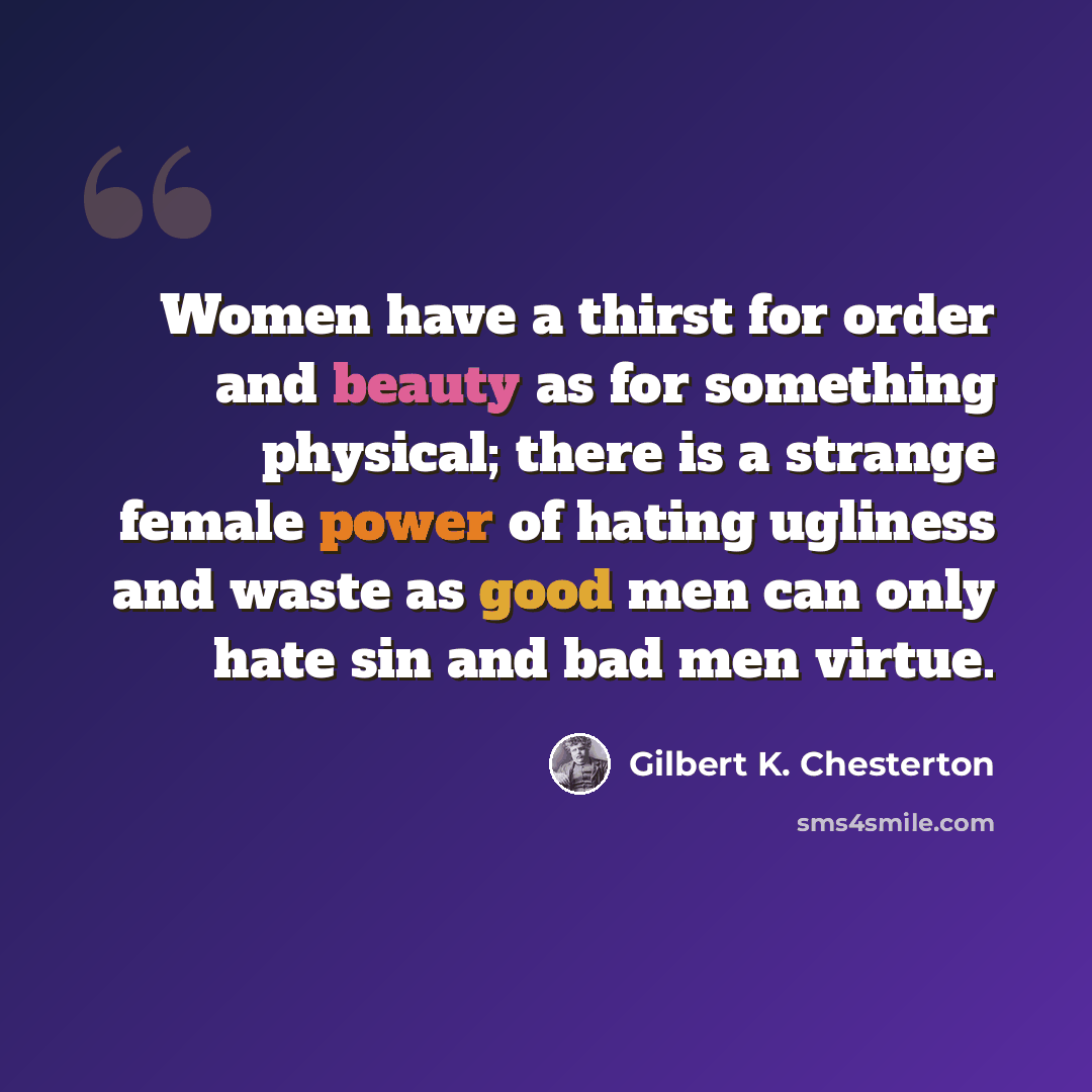 “Women have a thirst for order and beauty as for something physical; there is a strange female power of hating ugliness and waste as good men can only hate sin and bad men virtue.” quote by Gilbert K. Chesterton