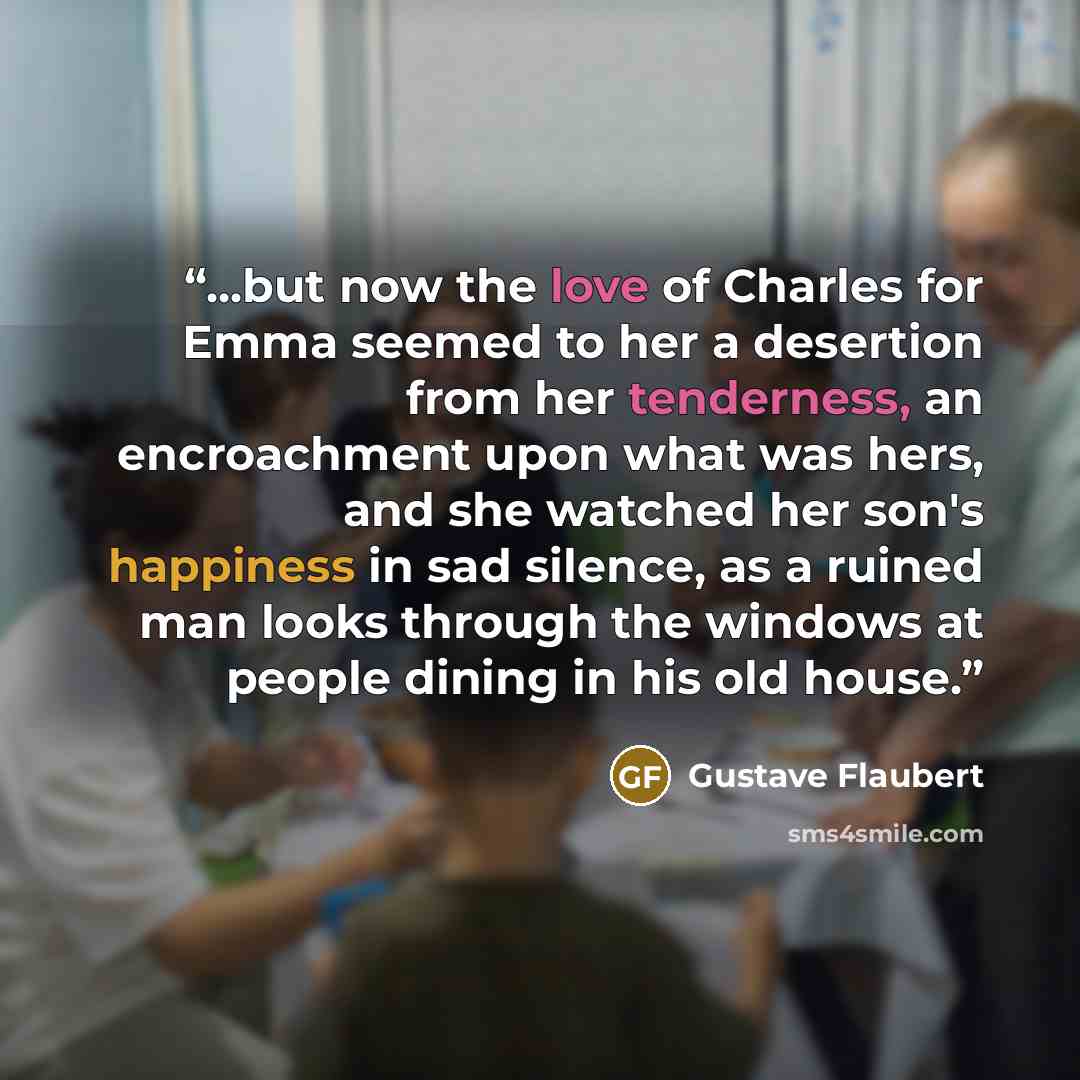 “...but now the love of Charles for Emma seemed to her a desertion from her tenderness, an encroachment upon what was hers, and she watched her son's happiness in sad silence, as a ruined man looks through the windows at people dining in his old house.” quote by Gustave Flaubert