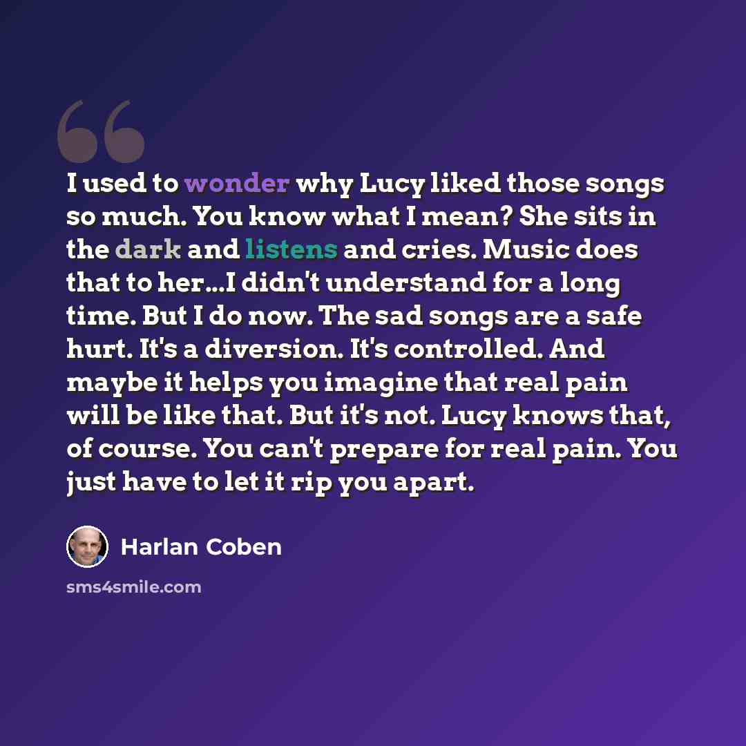 “I used to wonder why Lucy liked those songs so much. You know what I mean? She sits in the dark and listens and cries. Music does that to her...I didn't understand for a long time. But I do now. The sad songs are a safe hurt. It's a diversion. It's controlled. And maybe it helps you imagine that…” quote by Harlan Coben