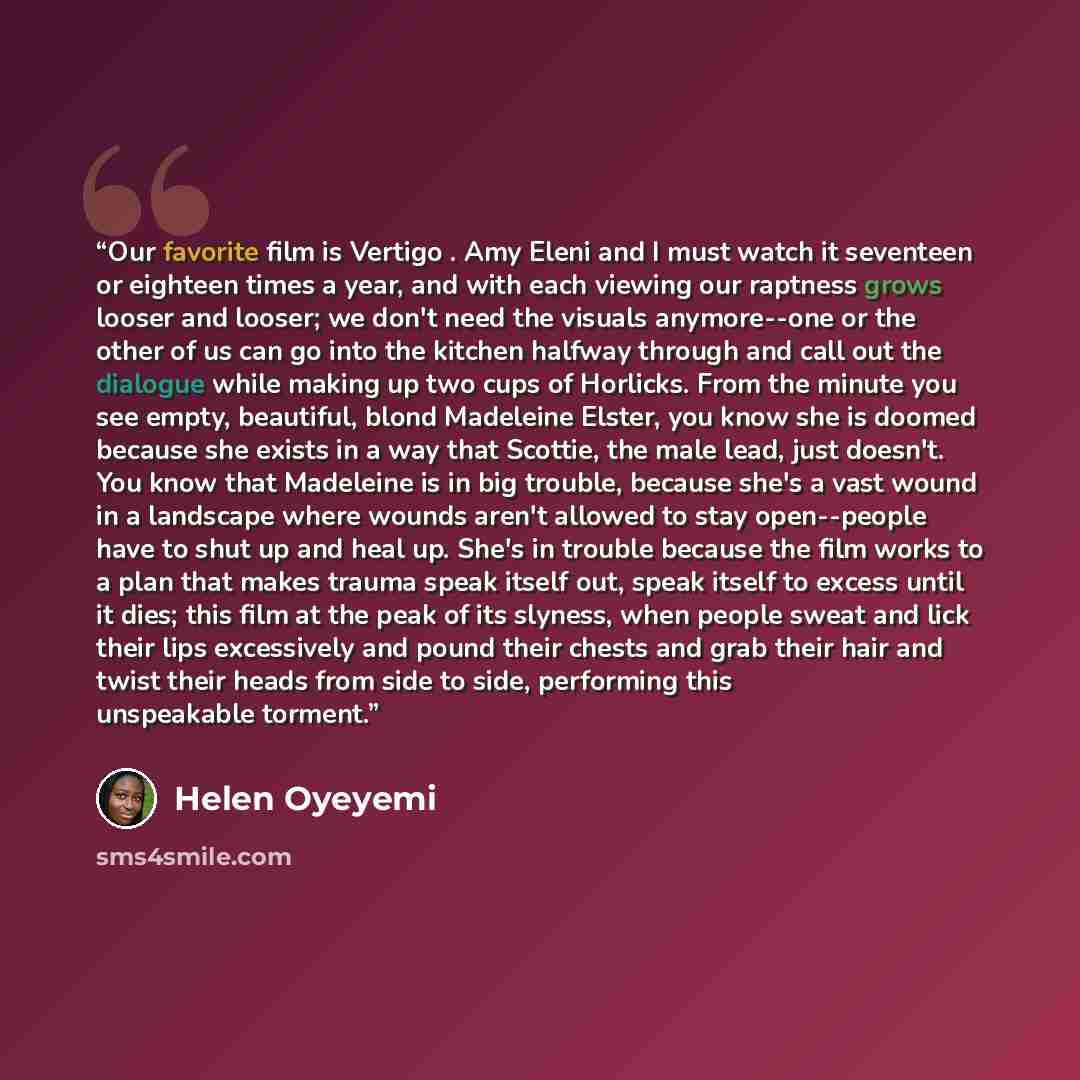 “Our favorite film is Vertigo . Amy Eleni and I must watch it seventeen or eighteen times a year, and with each viewing our raptness grows looser and looser; we don't need the visuals anymore--one or the other of us can go into the kitchen halfway through and call out the dialogue while making up…” quote by Helen Oyeyemi