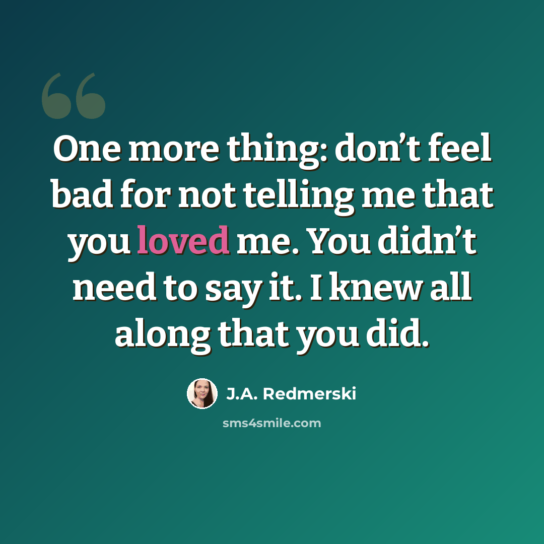 “One more thing: don’t feel bad for not telling me that you loved me. You didn’t need to say it. I knew all along that you did.” quote by J.A. Redmerski