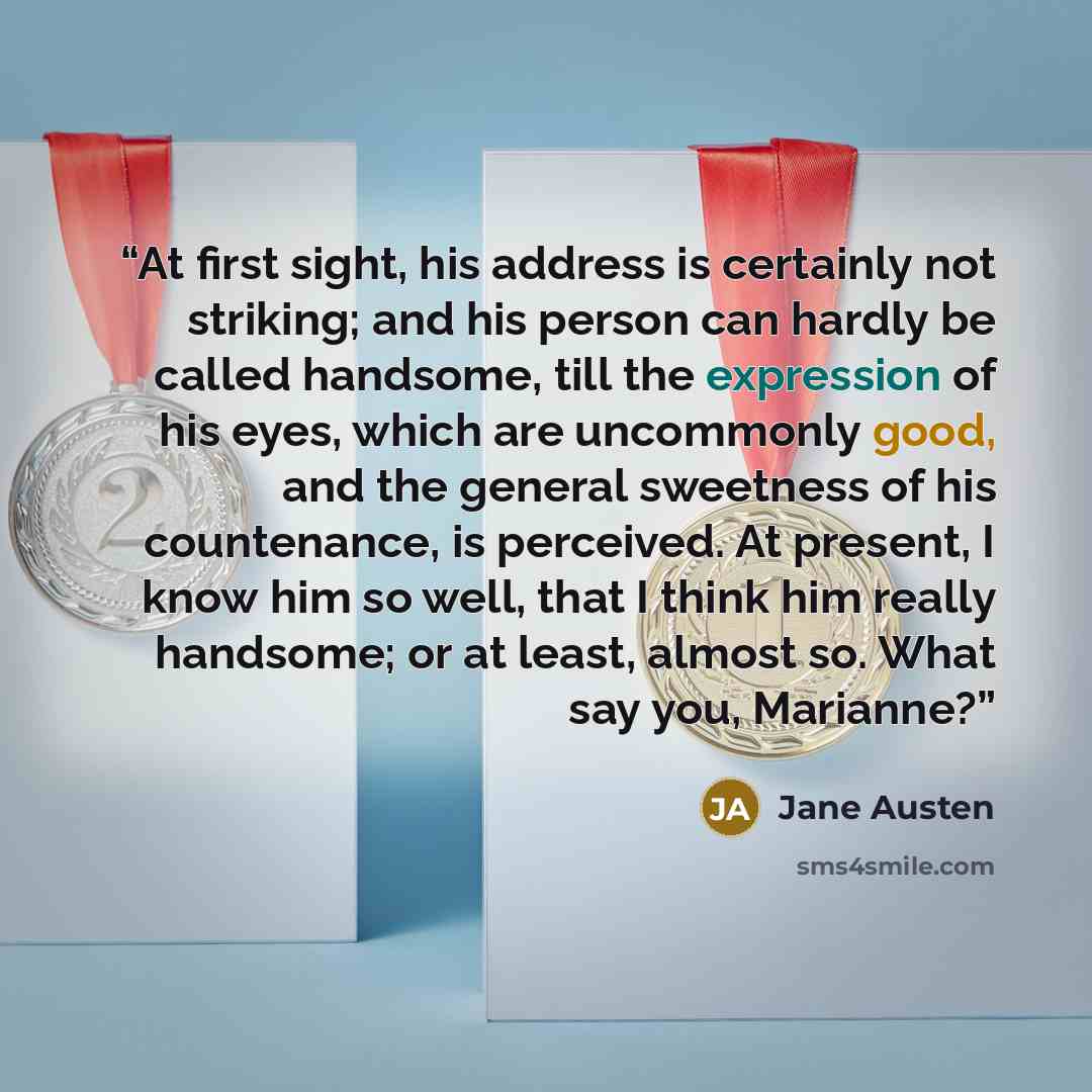 “At first sight, his address is certainly not striking; and his person can hardly be called handsome, till the expression of his eyes, which are uncommonly good, and the general sweetness of his countenance, is perceived. At present, I know him so well, that I think him really handsome; or at…” quote by Jane Austen