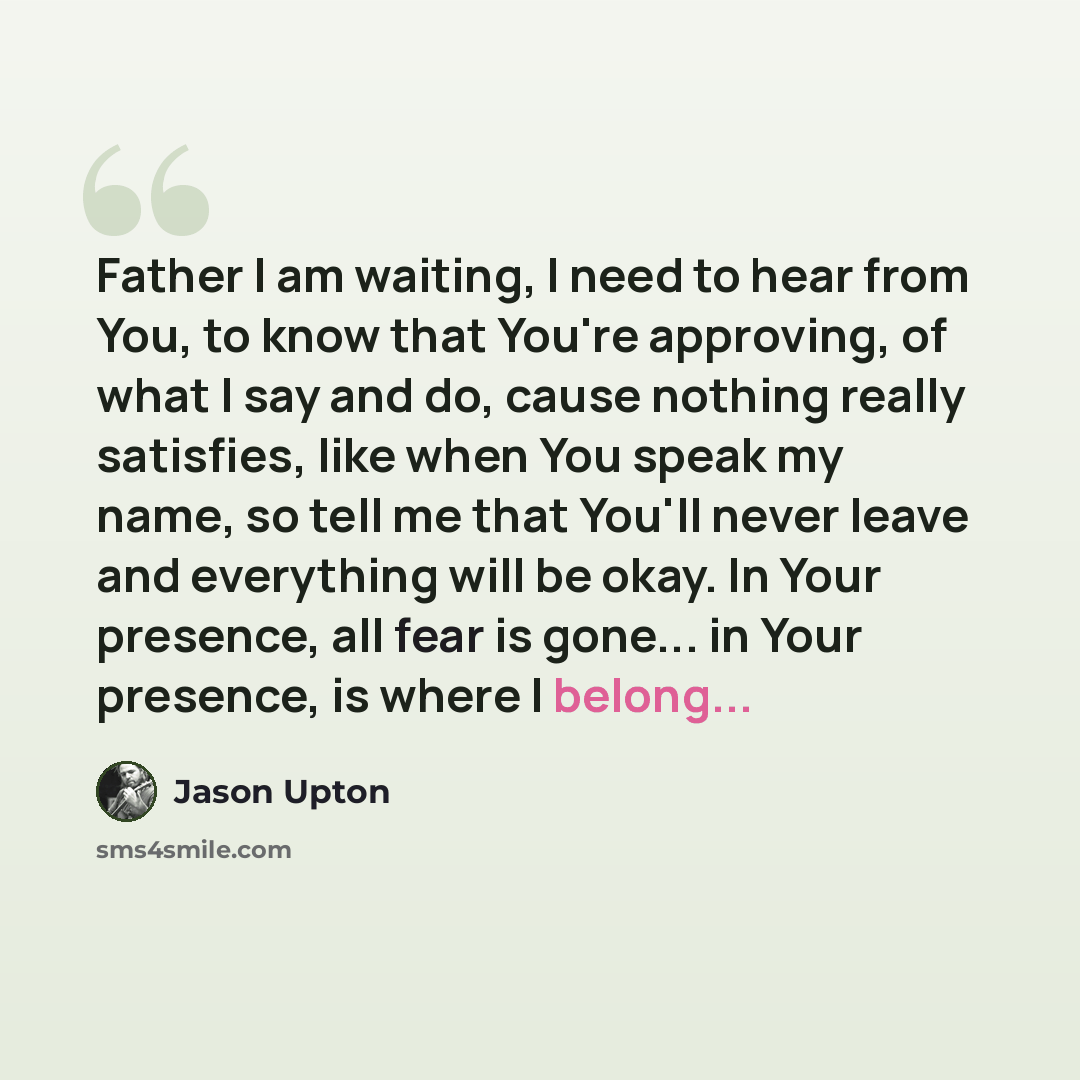 “Father I am waiting, I need to hear from You, to know that You're approving, of what I say and do, cause nothing really satisfies, like when You speak my name, so tell me that You'll never leave and everything will be okay. In Your presence, all fear is gone... in Your presence, is where I belong...” quote by Jason Upton