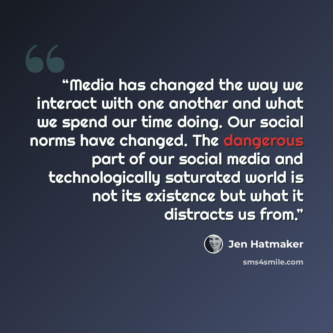 “Media has changed the way we interact with one another and what we spend our time doing. Our social norms have changed. The dangerous part of our social media and technologically saturated world is not its existence but what it distracts us from.” quote by Jen Hatmaker