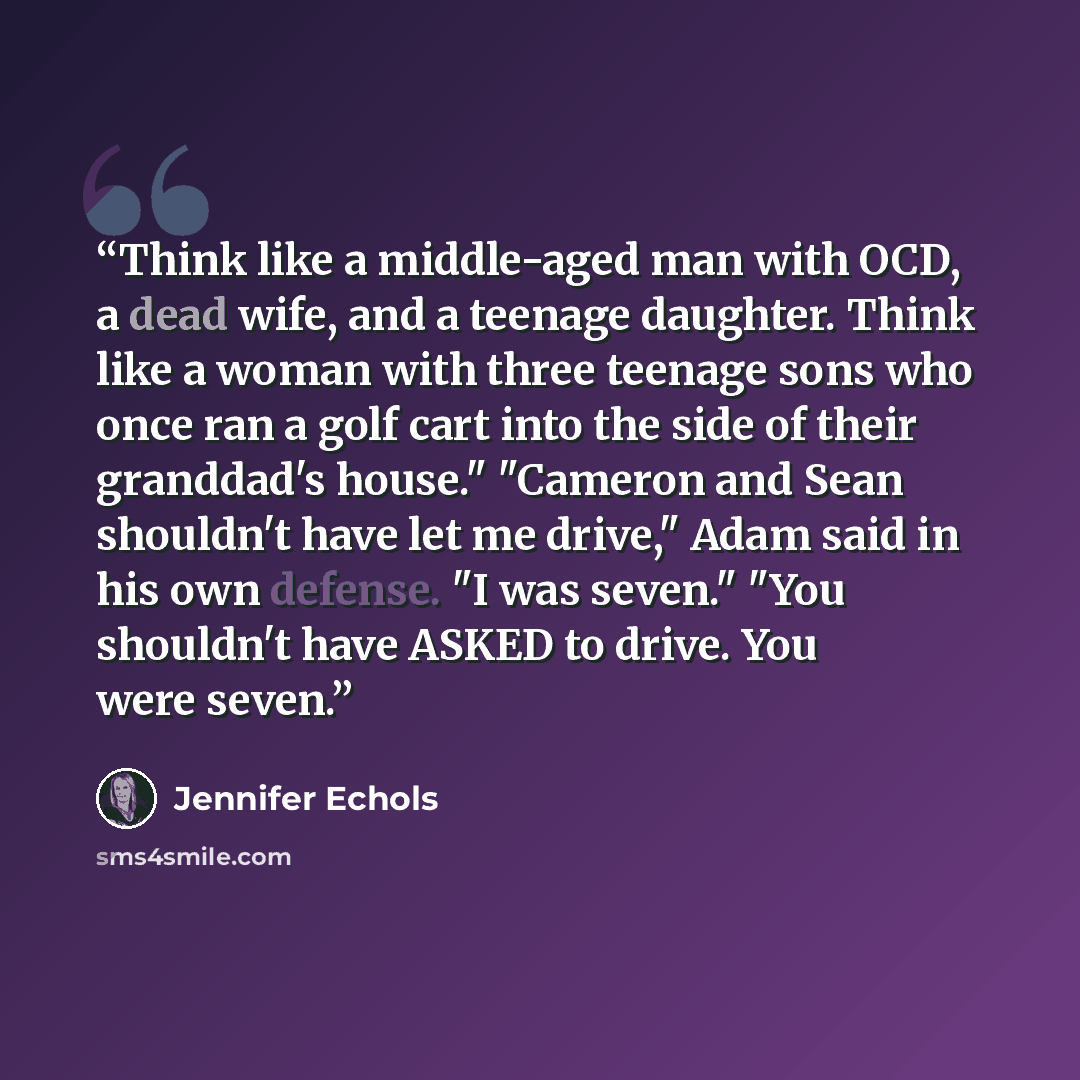 “Think like a middle-aged man with OCD, a dead wife, and a teenage daughter. Think like a woman with three teenage sons who once ran a golf cart into the side of their granddad's house." "Cameron and Sean shouldn't have let me drive," Adam said in his own defense. "I was seven." "You shouldn't have…” quote by Jennifer Echols