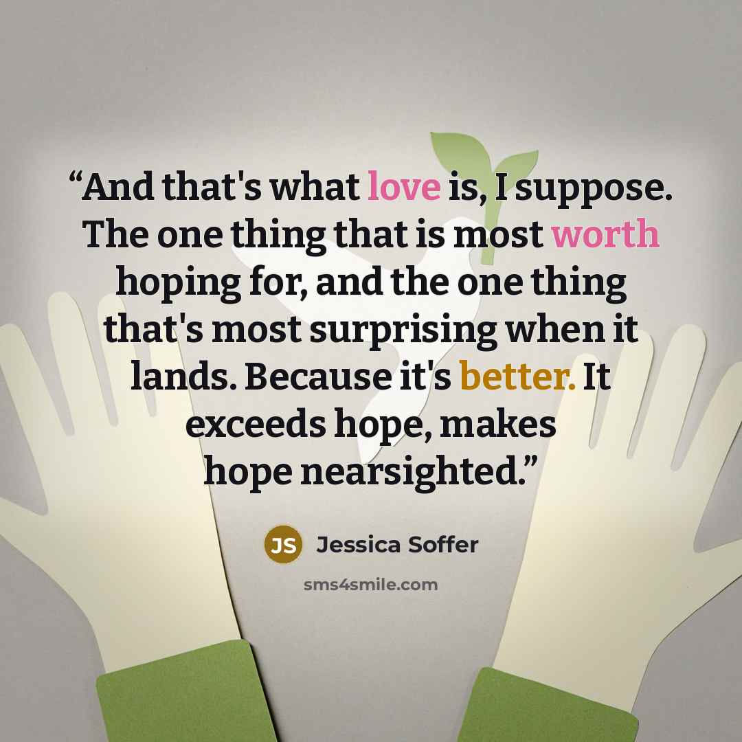 “And that's what love is, I suppose. The one thing that is most worth hoping for, and the one thing that's most surprising when it lands. Because it's better. It exceeds hope, makes hope nearsighted.” quote by Jessica Soffer
