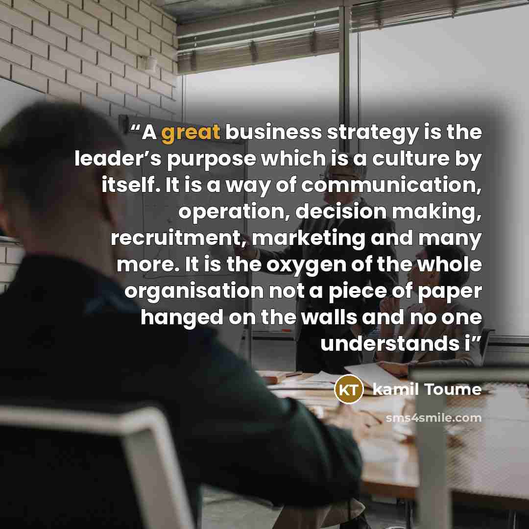 “A great business strategy is the leader’s purpose which is a culture by itself. It is a way of communication, operation, decision making, recruitment, marketing and many more. It is the oxygen of the whole organisation not a piece of paper hanged on the walls and no one understands i” quote by kamil Toume