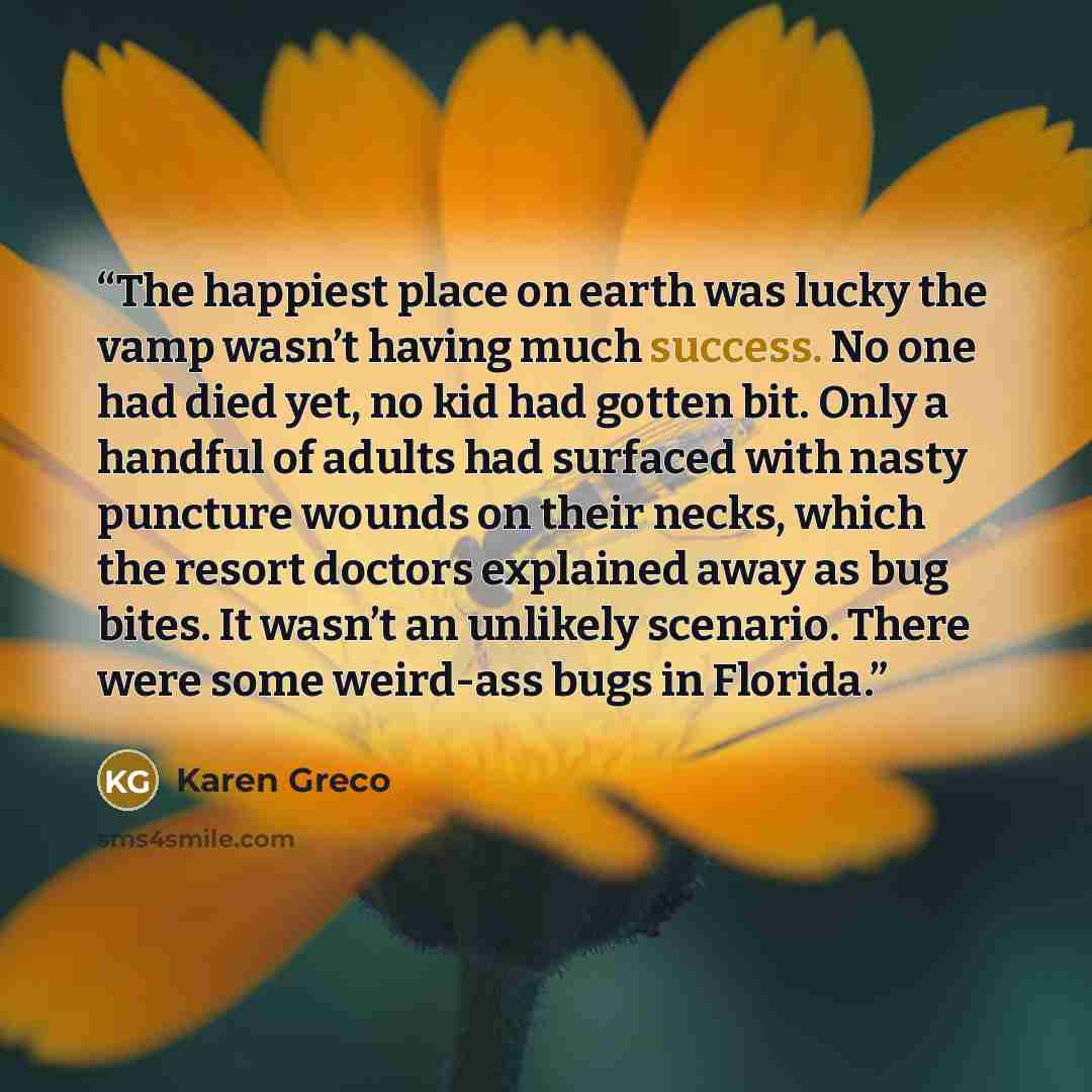 “The happiest place on earth was lucky the vamp wasn’t having much success. No one had died yet, no kid had gotten bit. Only a handful of adults had surfaced with nasty puncture wounds on their necks, which the resort doctors explained away as bug bites. It wasn’t an unlikely scenario. There were…” quote by Karen Greco