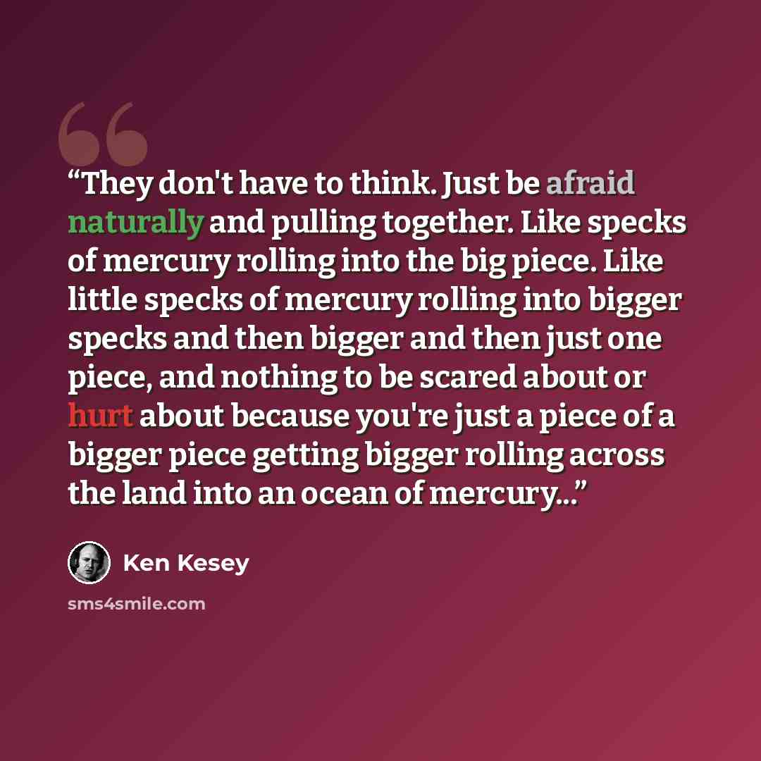 “They don't have to think. Just be afraid naturally and pulling together. Like specks of mercury rolling into the big piece. Like little specks of mercury rolling into bigger specks and then bigger and then just one piece, and nothing to be scared about or hurt about because you're just a piece of…” quote by Ken Kesey