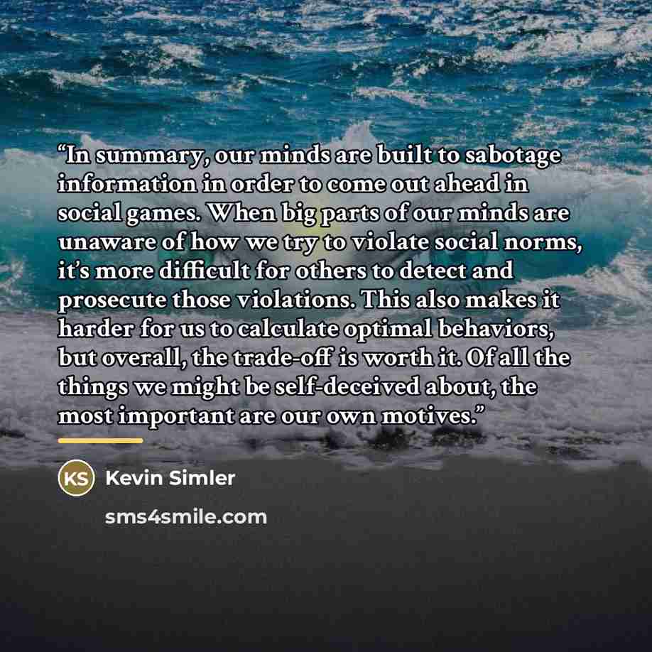 “In summary, our minds are built to sabotage information in order to come out ahead in social games. When big parts of our minds are unaware of how we try to violate social norms, it’s more difficult for others to detect and prosecute those violations. This also makes it harder for us to calculate…” quote by Kevin Simler