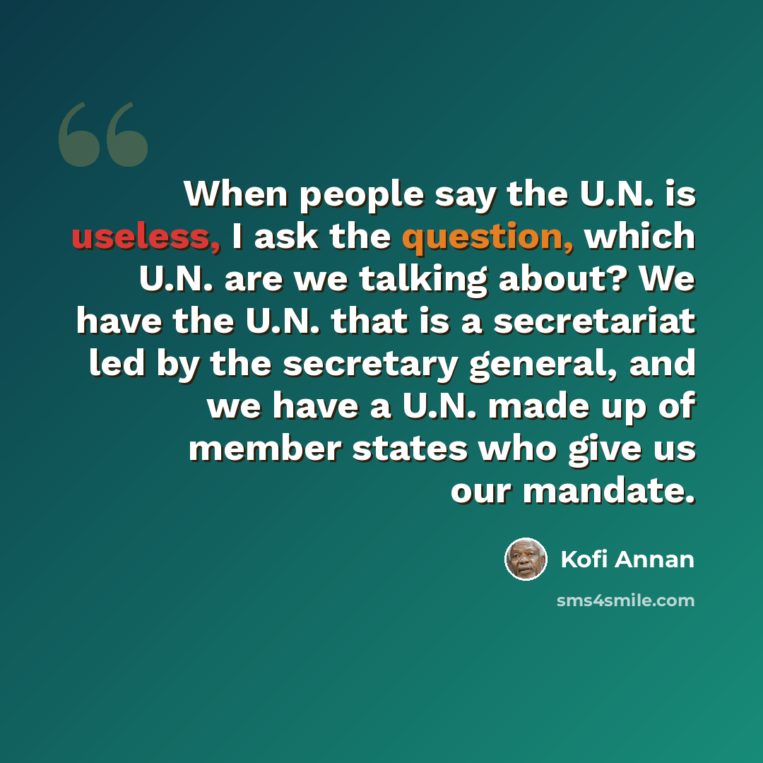 “When people say the U.N. is useless, I ask the question, which U.N. are we talking about? We have the U.N. that is a secretariat led by the secretary general, and we have a U.N. made up of member states who give us our mandate.” quote by Kofi Annan