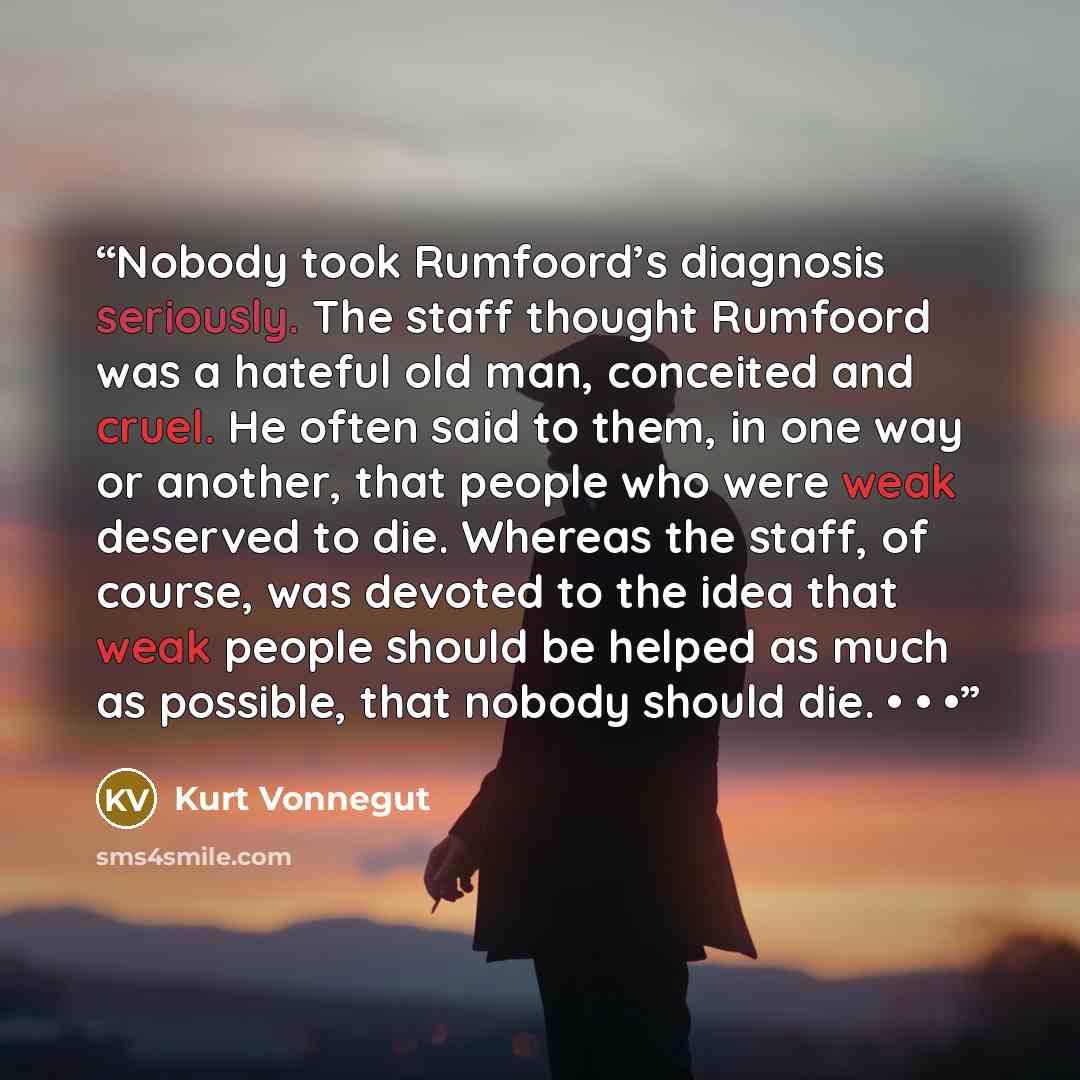 “Nobody took Rumfoord’s diagnosis seriously. The staff thought Rumfoord was a hateful old man, conceited and cruel. He often said to them, in one way or another, that people who were weak deserved to die. Whereas the staff, of course, was devoted to the idea that weak people should be helped as…” quote by Kurt Vonnegut