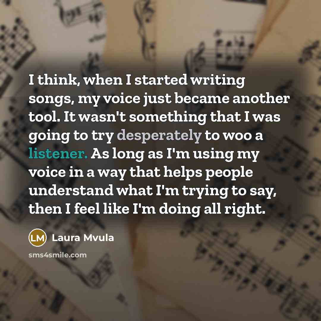 “I think, when I started writing songs, my voice just became another tool. It wasn't something that I was going to try desperately to woo a listener. As long as I'm using my voice in a way that helps people understand what I'm trying to say, then I feel like I'm doing all right.” quote by Laura Mvula