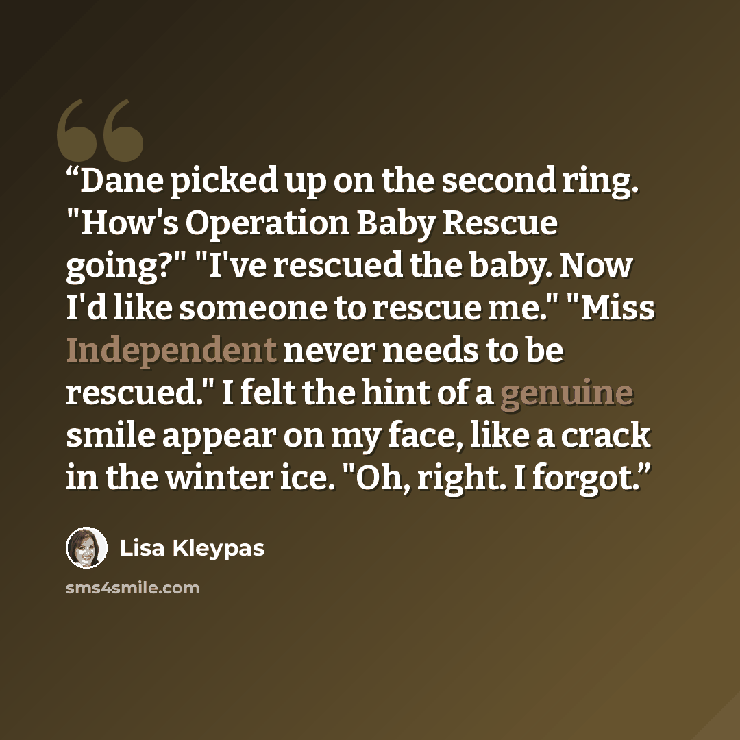 “Dane picked up on the second ring. "How's Operation Baby Rescue going?" "I've rescued the baby. Now I'd like someone to rescue me." "Miss Independent never needs to be rescued." I felt the hint of a genuine smile appear on my face, like a crack in the winter ice. "Oh, right. I forgot.” quote by Lisa Kleypas