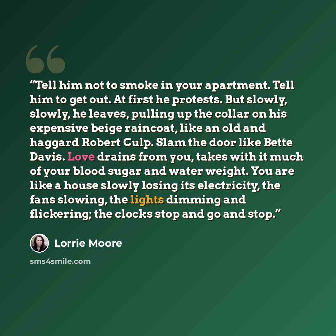 “Tell him not to smoke in your apartment. Tell him to get out. At first he protests. But slowly, slowly, he leaves, pulling up the collar on his expensive beige raincoat, like an old and haggard Robert Culp. Slam the door like Bette Davis. Love drains from you, takes with it much of your blood…” quote by Lorrie Moore