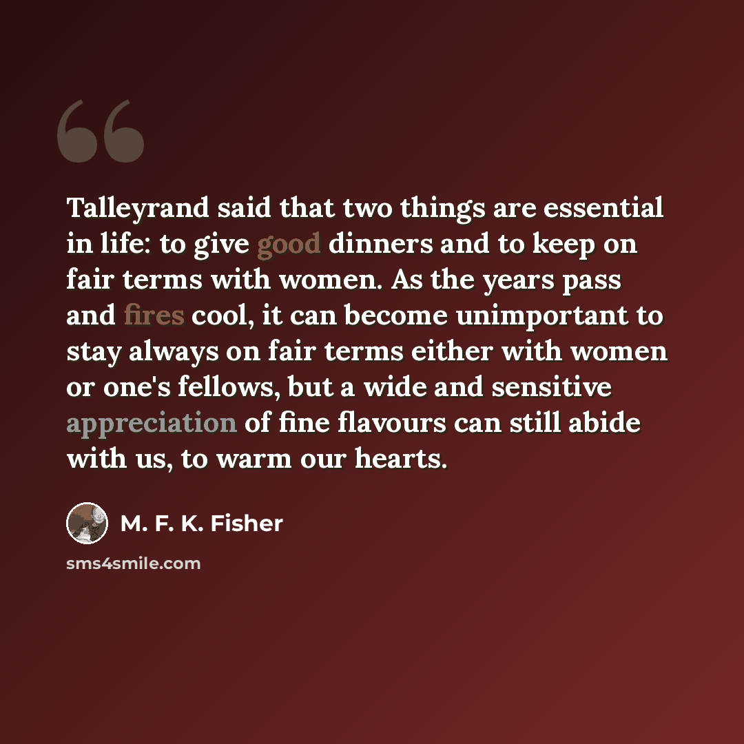 “Talleyrand said that two things are essential in life: to give good dinners and to keep on fair terms with women. As the years pass and fires cool, it can become unimportant to stay always on fair terms either with women or one's fellows, but a wide and sensitive appreciation of fine flavours can…” quote by M. F. K. Fisher