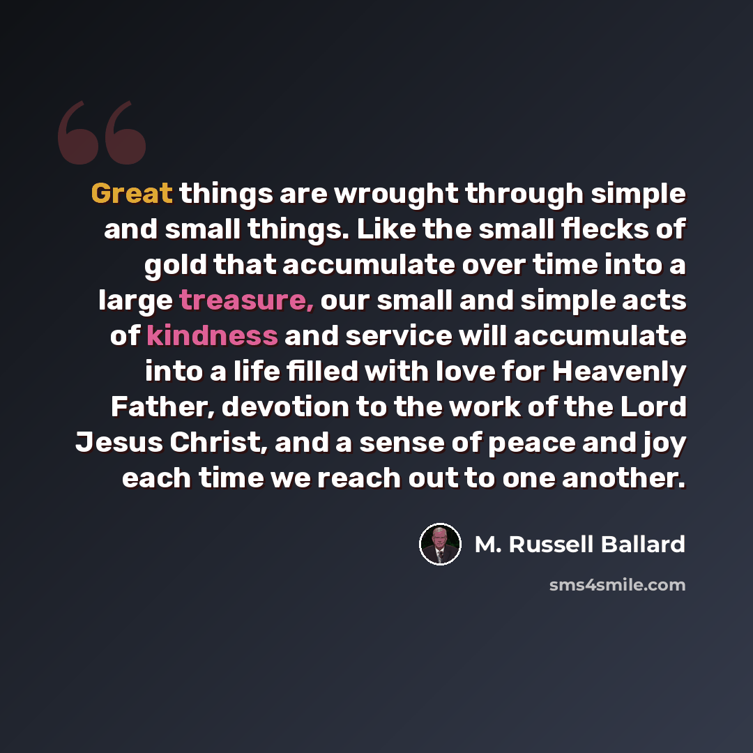 “Great things are wrought through simple and small things. Like the small flecks of gold that accumulate over time into a large treasure, our small and simple acts of kindness and service will accumulate into a life filled with love for Heavenly Father, devotion to the work of the Lord Jesus…” quote by M. Russell Ballard