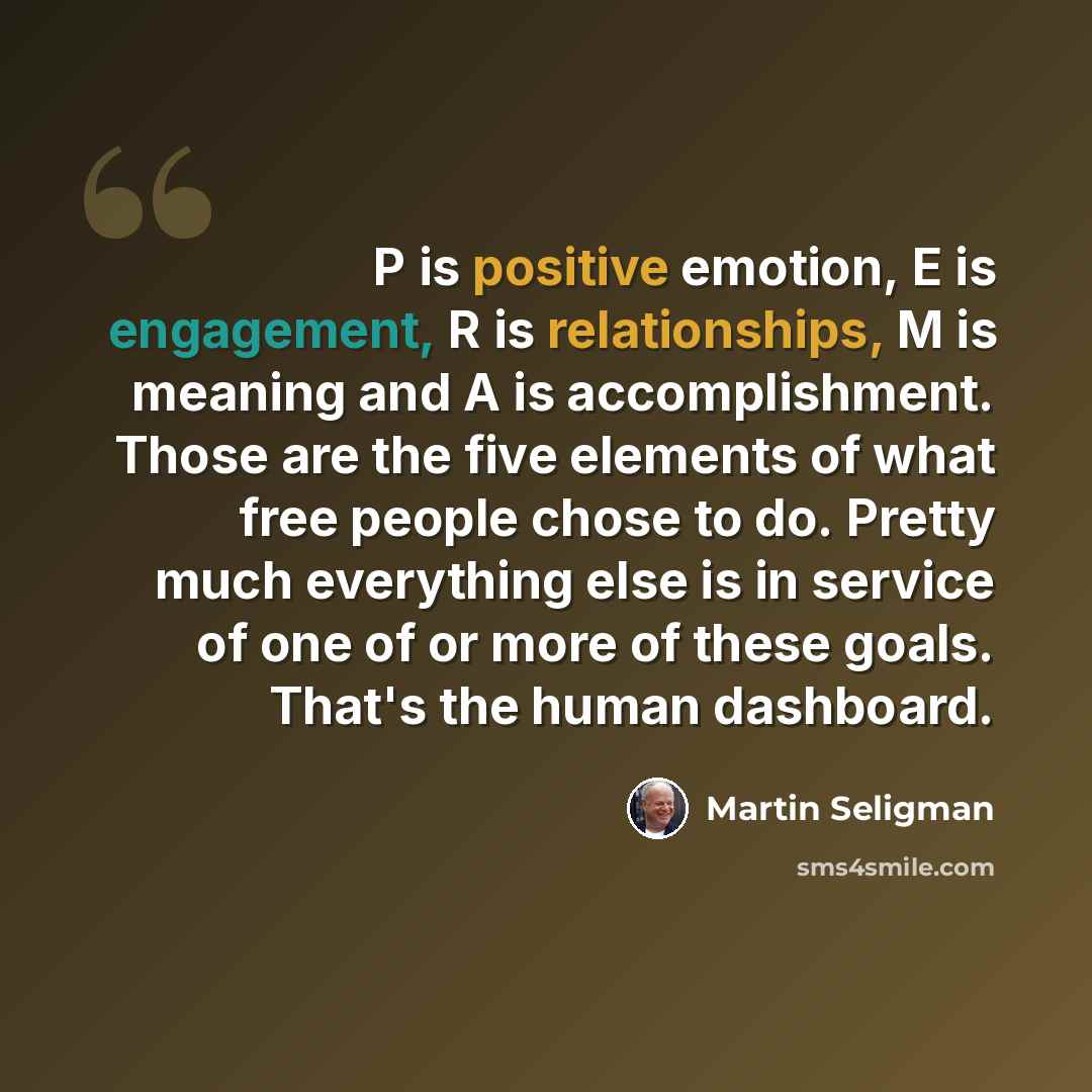 “P is positive emotion, E is engagement, R is relationships, M is meaning and A is accomplishment. Those are the five elements of what free people chose to do. Pretty much everything else is in service of one of or more of these goals. That's the human dashboard.” quote by Martin Seligman