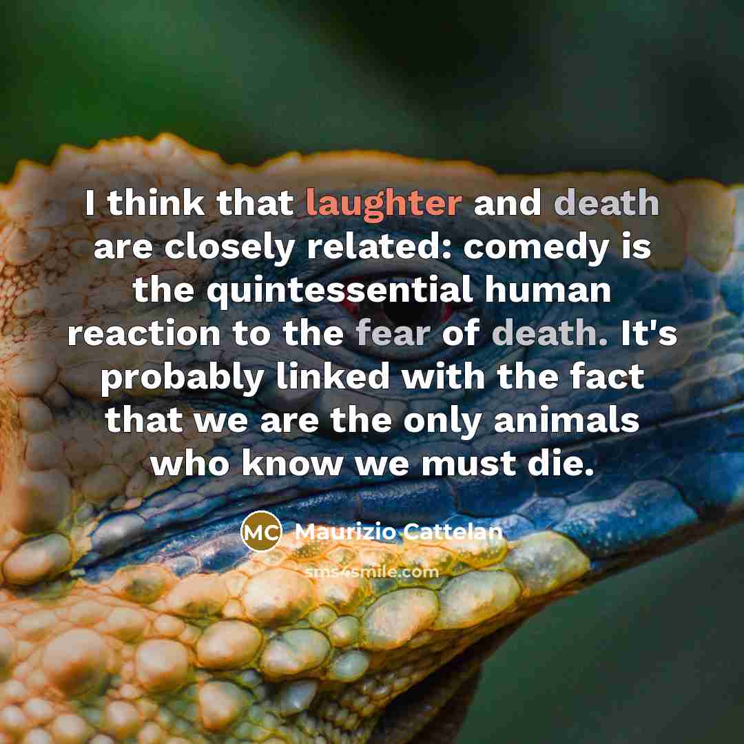 “I think that laughter and death are closely related: comedy is the quintessential human reaction to the fear of death. It's probably linked with the fact that we are the only animals who know we must die.” quote by Maurizio Cattelan