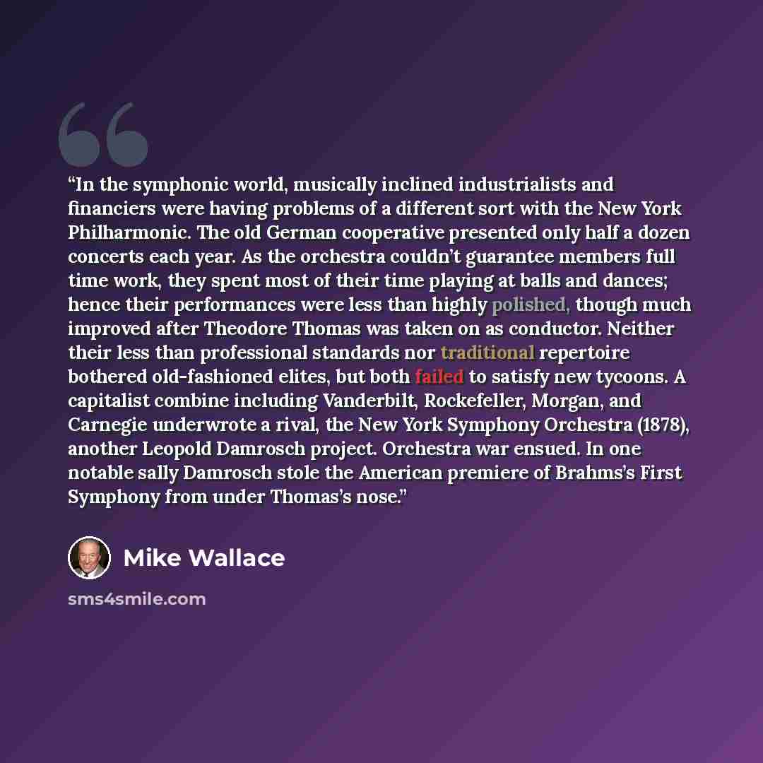 “In the symphonic world, musically inclined industrialists and financiers were having problems of a different sort with the New York Philharmonic. The old German cooperative presented only half a dozen concerts each year. As the orchestra couldn’t guarantee members full time work, they spent most…” quote by Mike Wallace