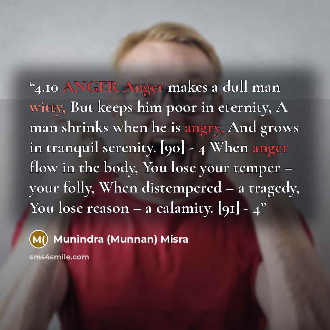 “4.10 ANGER Anger makes a dull man witty, But keeps him poor in eternity, A man shrinks when he is angry, And grows in tranquil serenity. [90] - 4 When anger flow in the body, You lose your temper – your folly, When distempered – a tragedy, You lose reason – a calamity. [91] - 4” quote by Munindra (Munnan) Misra