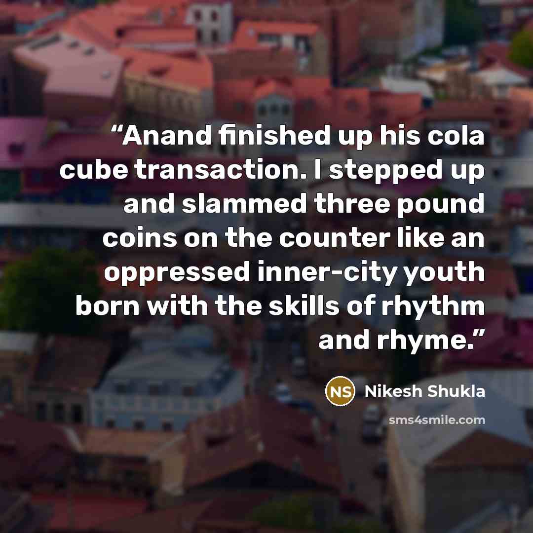 “Anand finished up his cola cube transaction. I stepped up and slammed three pound coins on the counter like an oppressed inner-city youth born with the skills of rhythm and rhyme.” quote by Nikesh Shukla