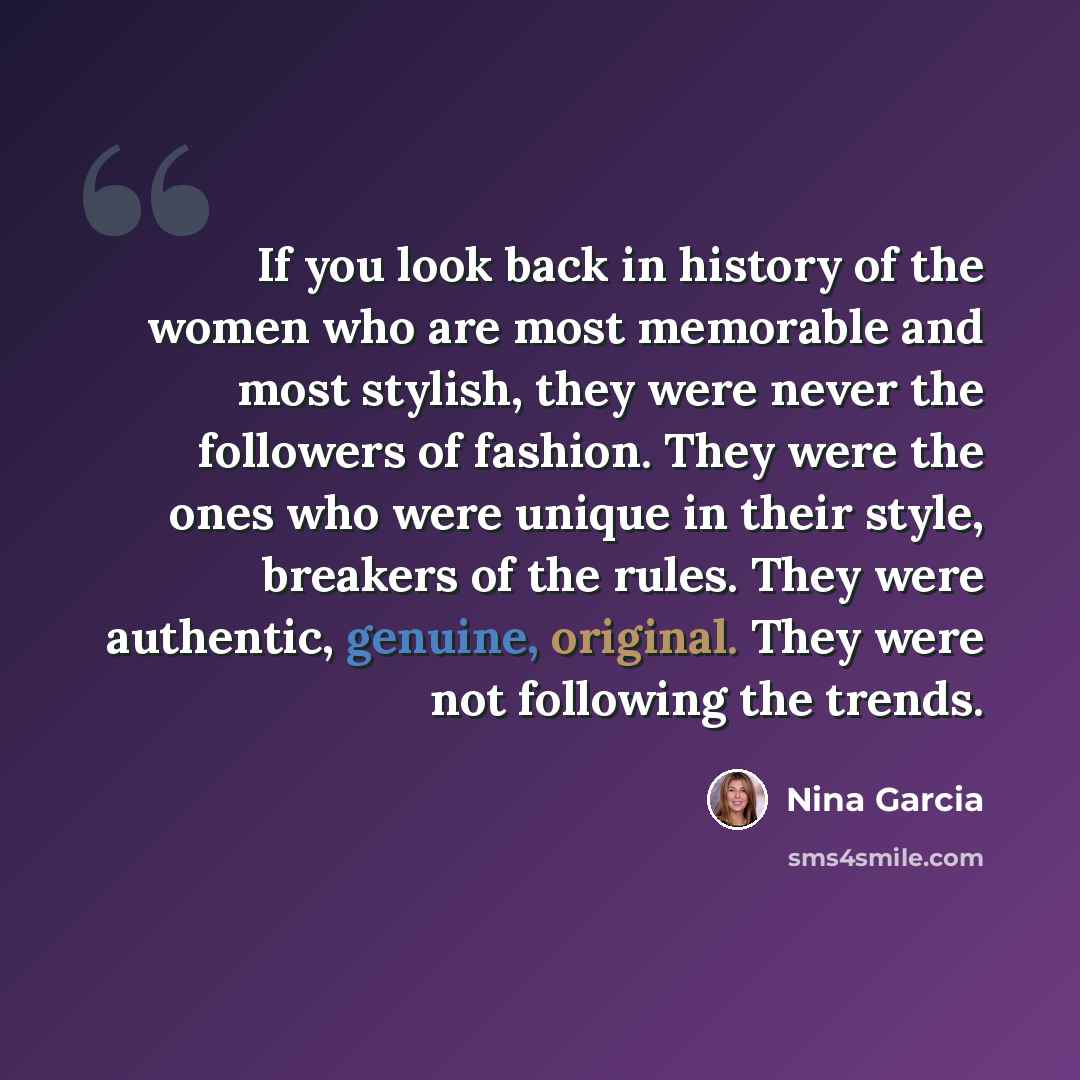 “If you look back in history of the women who are most memorable and most stylish, they were never the followers of fashion. They were the ones who were unique in their style, breakers of the rules. They were authentic, genuine, original. They were not following the trends.” quote by Nina Garcia