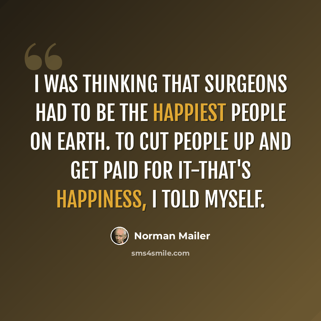 “I was thinking that surgeons had to be the happiest people on earth. To cut people up and get paid for it-that's happiness, I told myself.” quote by Norman Mailer