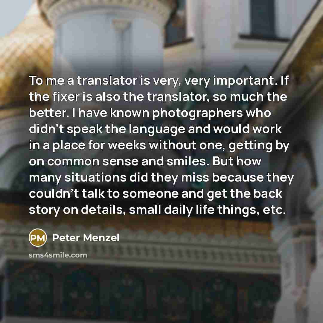 “To me a translator is very, very important. If the fixer is also the translator, so much the better. I have known photographers who didn't speak the language and would work in a place for weeks without one, getting by on common sense and smiles. But how many situations did they miss because they…” quote by Peter Menzel