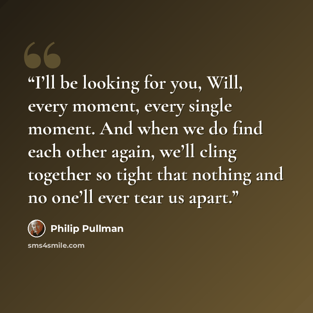 “I’ll be looking for you, Will, every moment, every single moment. And when we do find each other again, we’ll cling together so tight that nothing and no one’ll ever tear us apart.” quote by Philip Pullman