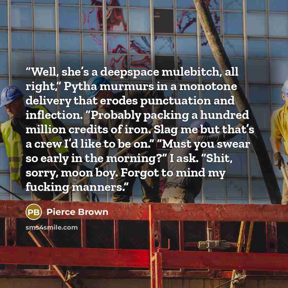 “Well, she’s a deepspace mulebitch, all right,” Pytha murmurs in a monotone delivery that erodes punctuation and inflection. “Probably packing a hundred million credits of iron. Slag me but that’s a crew I’d like to be on.” “Must you swear so early in the morning?” I ask. “Shit, sorry, moon boy…” quote by Pierce Brown