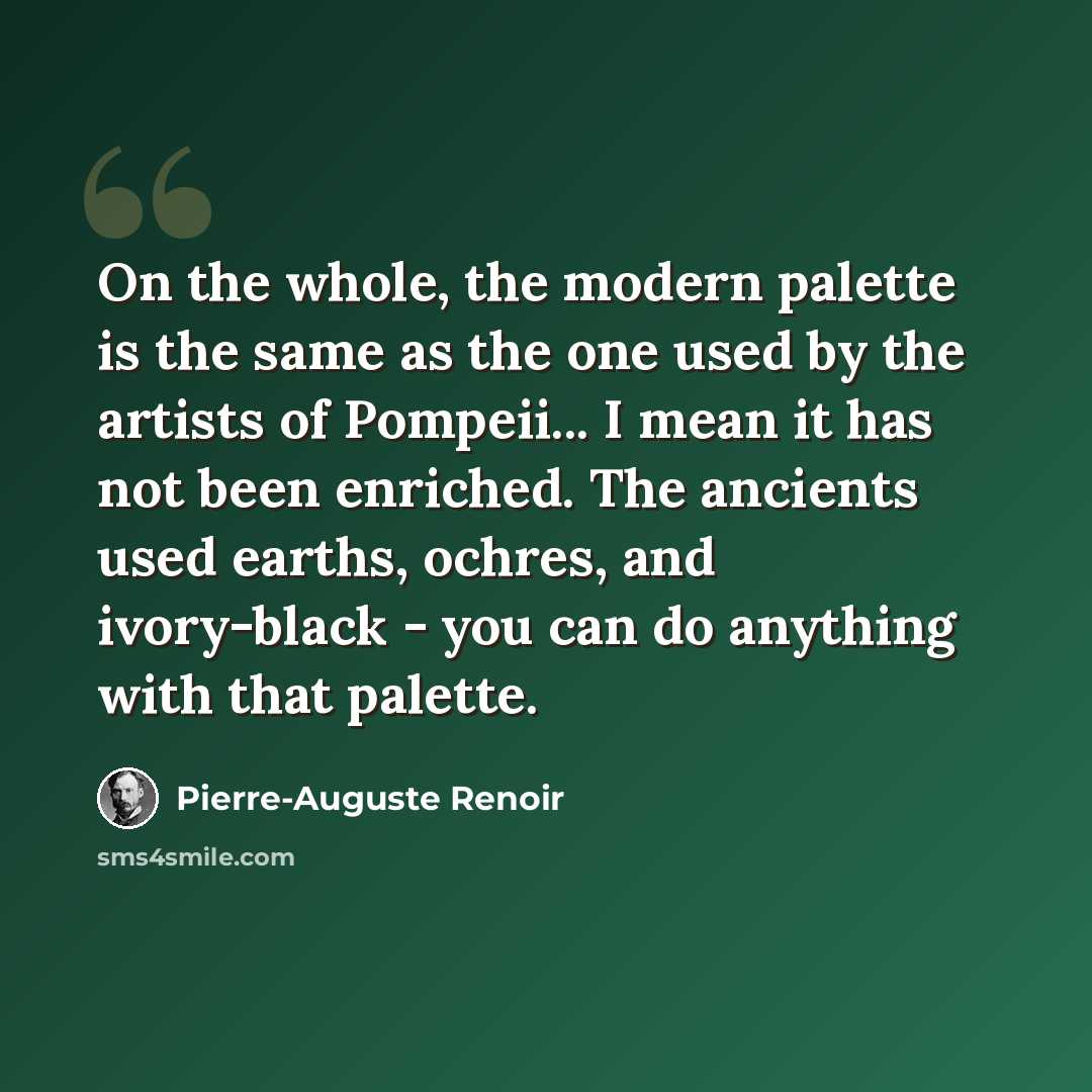 “On the whole, the modern palette is the same as the one used by the artists of Pompeii... I mean it has not been enriched. The ancients used earths, ochres, and ivory-black - you can do anything with that palette.” quote by Pierre-Auguste Renoir